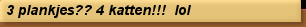 3 plankjes?? 4 katten!!!  lol