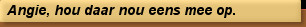 Angie, hou daar nou eens mee op.