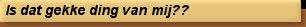 Is dat gekke ding van mij??