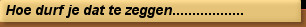 Hoe durf je dat te zeggen..................