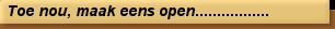Toe nou, maak eens open.................