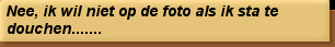 Nee, ik wil niet op de foto als ik sta te douchen.......